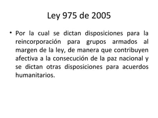 Ley 975 de 2005 Por la cual se dictan disposiciones para la reincorporación para grupos armados al margen de la ley, de manera que contribuyen afectiva a la consecución de la paz nacional y se dictan otras disposiciones para acuerdos humanitarios.  
