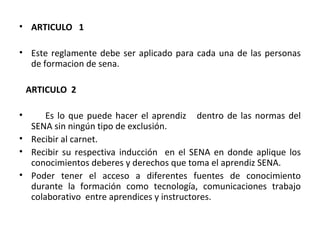 ARTICULO  1 Este reglamente debe ser aplicado para cada una de las personas de formacion de sena. ARTICULO  2  Es lo que puede hacer el aprendiz  dentro de las normas del SENA sin ningún tipo de exclusión. Recibir al carnet. Recibir su respectiva inducción  en el SENA en donde aplique los conocimientos deberes y derechos que toma el aprendiz SENA. Poder tener el acceso a diferentes fuentes de conocimiento durante la formación como tecnología, comunicaciones trabajo colaborativo  entre aprendices y instructores. 
