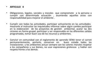 ARTICULO  4 Obligaciones, legales, sociales y morales  que compromete  a la persona a cumplir con determinada actuación , asumiendo aquellos actos con responsabilidad para mejorar el ambiente . Cumplir con todas las actividades, participar activamente en las actividades  mostrarle al instructor las inquietudes informar sobre algún cambio participar en la elaboración  de los proyectos de gestión  ambiental, acatar las des ciciones en forma grupal, participar y ser responsable en las diferentes salidas programadas, tomar buen uso de los recursos y ambientes.  Convivir en comunidad con el reglamento de aprendiz SENA tener el carnet permanentemente, portarlo, conservar en  buen estado todas las instalaciones  y los ambientes actuar siempre con los valores morales respetar a los compañeros y sus bienes, no usar expresiones grotescas  y hablar con respeto frente a los demás. 