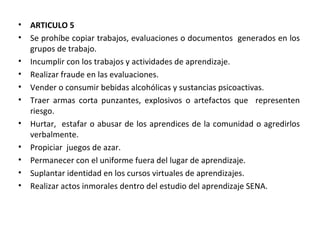 ARTICULO 5  Se prohíbe copiar trabajos, evaluaciones o documentos  generados en los grupos de trabajo. Incumplir con los trabajos y actividades de aprendizaje. Realizar fraude en las evaluaciones. Vender o consumir bebidas alcohólicas y sustancias psicoactivas. Traer armas corta punzantes, explosivos o artefactos que  representen riesgo. Hurtar,  estafar o abusar de los aprendices de la comunidad o agredirlos verbalmente. Propiciar  juegos de azar. Permanecer con el uniforme fuera del lugar de aprendizaje. Suplantar identidad en los cursos virtuales de aprendizajes. Realizar actos inmorales dentro del estudio del aprendizaje SENA. 