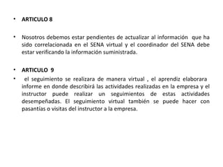 ARTICULO 8 Nosotros debemos estar pendientes de actualizar al información  que ha sido correlacionada en el SENA virtual y el coordinador del SENA debe estar verificando la información suministrada. ARTICULO  9  el seguimiento se realizara de manera virtual , el aprendiz elaborara  informe en donde describirá las actividades realizadas en la empresa y el instructor puede realizar un seguimientos de estas actividades desempeñadas. El seguimiento virtual también se puede hacer con pasantías o visitas del instructor a la empresa. 