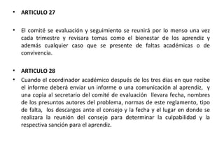 ARTICULO 27  El comité se evaluación y seguimiento se reunirá por lo menso una vez cada trimestre y revisara temas como el bienestar de los aprendiz y además cualquier caso que se presente de faltas académicas o de convivencia. ARTICULO 28  Cuando el coordinador académico después de los tres días en que recibe el informe deberá enviar un informe o una comunicación al aprendiz,  y una copia al secretario del comité de evaluación  llevara fecha, nombres de los presuntos autores del problema, normas de este reglamento, tipo de falta,  los descargos ante el consejo y la fecha y el lugar en donde se realizara la reunión del consejo para determinar la culpabilidad y la respectiva sanción para el aprendiz. 