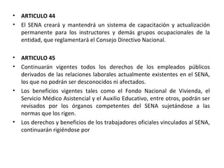 ARTICULO 44 El SENA creará y mantendrá un sistema de capacitación y actualización permanente para los instructores y demás grupos ocupacionales de la entidad, que reglamentará el Consejo Directivo Nacional. ARTICULO 45 Continuarán vigentes todos los derechos de los empleados públicos derivados de las relaciones laborales actualmente existentes en el SENA, los que no podrán ser desconocidos ni afectados. Los beneficios vigentes tales como el Fondo Nacional de Vivienda, el Servicio Médico Asistencial y el Auxilio Educativo, entre otros, podrán ser revisados por los órganos competentes del SENA sujetándose a las normas que los rigen.  Los derechos y beneficios de los trabajadores oficiales vinculados al SENA, continuarán rigiéndose por 