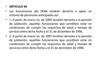 ARTICULO 46 Los funcionarios del SENA tendrán derecho a optar un sistema de pensiones anticipadas así:  1. A partir de enero 1o. de 1995 tendrán derecho a la pensión de jubilación, aquellos funcionarios que acrediten estar en condiciones de cumplir los requisitos de edad y tiempo de servicio entre dicha fecha y el 31 de diciembre de 1996.  2. A partir de enero 1o. de 1997 tendrán derecho a la pensión de jubilación, aquellos funcionarios que acrediten estar en condiciones de cumplir los requisitos de edad y tiempo de servicios entre dicha fecha y el 31 de diciembre de 1998. 
