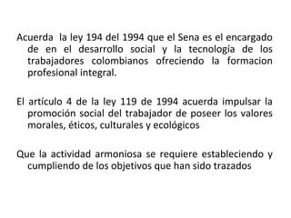Acuerda  la ley 194 del 1994 que el Sena es el encargado de en el desarrollo social y la tecnología de los trabajadores colombianos ofreciendo la formacion profesional integral. El artículo 4 de la ley 119 de 1994 acuerda impulsar la promoción social del trabajador de poseer los valores morales, éticos, culturales y ecológicos Que la actividad armoniosa se requiere estableciendo y cumpliendo de los objetivos que han sido trazados 