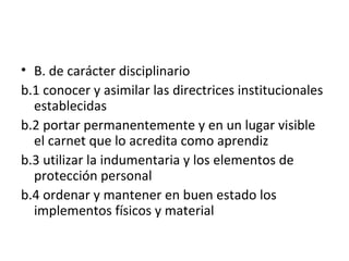 B. de carácter disciplinario b.1 conocer y asimilar las directrices institucionales establecidas b.2 portar permanentemente y en un lugar visible el carnet que lo acredita como aprendiz b.3 utilizar la indumentaria y los elementos de protección personal b.4 ordenar y mantener en buen estado los implementos físicos y material 
