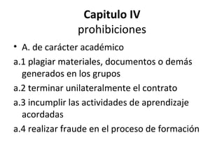 Capitulo IV prohibiciones A. de carácter académico a.1 plagiar materiales, documentos o demás generados en los grupos a.2 terminar unilateralmente el contrato a.3 incumplir las actividades de aprendizaje acordadas a.4 realizar fraude en el proceso de formación 