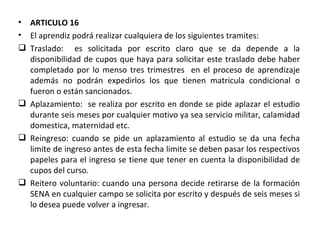 ARTICULO 16 El aprendiz podrá realizar cualquiera de los siguientes tramites: Traslado:  es solicitada por escrito claro que se da depende a la disponibilidad de cupos que haya para solicitar este traslado debe haber completado por lo menso tres trimestres  en el proceso de aprendizaje además no podrán expedirlos los que tienen matricula condicional o fueron o están sancionados. Aplazamiento:  se realiza por escrito en donde se pide aplazar el estudio durante seis meses por cualquier motivo ya sea servicio militar, calamidad domestica, maternidad etc. Reingreso: cuando se pide un aplazamiento al estudio se da una fecha limite de ingreso antes de esta fecha limite se deben pasar los respectivos papeles para el ingreso se tiene que tener en cuenta la disponibilidad de cupos del curso. Reitero voluntario: cuando una persona decide retirarse de la formación SENA en cualquier campo se solicita por escrito y después de seis meses si lo desea puede volver a ingresar. 