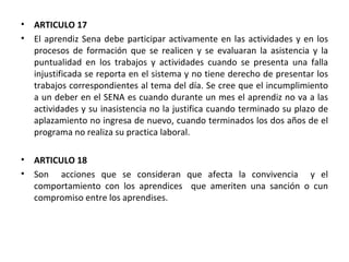 ARTICULO 17 El aprendiz Sena debe participar activamente en las actividades y en los procesos de formación que se realicen y se evaluaran la asistencia y la puntualidad en los trabajos y actividades cuando se presenta una falla injustificada se reporta en el sistema y no tiene derecho de presentar los trabajos correspondientes al tema del día. Se cree que el incumplimiento a un deber en el SENA es cuando durante un mes el aprendiz no va a las actividades y su inasistencia no la justifica cuando terminado su plazo de aplazamiento no ingresa de nuevo, cuando terminados los dos años de el programa no realiza su practica laboral. ARTICULO 18 Son  acciones que se consideran que afecta la convivencia  y el comportamiento con los aprendices  que ameriten una sanción o cun compromiso entre los aprendises.  