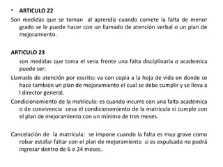 ARTICULO 22 Son medidas que se toman  al aprendiz cuando comete la falta de menor grado se le puede hacer con un llamado de atención verbal o un plan de mejoramiento.   ARTICULO 23 son medidas que toma el sena frente una falta disciplinaria o academica puede ser: Llamado de atención por escrito: va con copia a la hoja de vida en donde se hace también un plan de mejoramiento el cual se debe cumplir y se lleva a l director general. Condicionamiento de la matricula: es cuando incurre con una falta académica o de convivencia  cesa el condicionamiento de la matricula si cumple con el plan de mejoramiento con un mínimo de tres meses. Cancelación de  la matricula:  se impone cuando la falta es muy grave como robar estafar faltar con el plan de mejoramiento  si es expulsado no podrá ingresar dentro de 6 o 24 meses. 