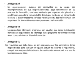 ARTICULO 39  los representantes pueden ser removidos de su cargo por incumplimientos de sus responsabilidades, bajo rendimiento en su proceso de formación, sanciones recibidas por aspectos disciplinarios o académicos, cuando la comunidad lo decida por medio de un comunicado escrito y si es subdirector lo aprueba y si el aprendiz decide continuar con su proceso de formación en una empresa o en ora institución. ARTICULO 40  Los aprendices lideres del programa  son aquellos que desde la inducción demuestran capacidades de liderazgo  cada programa de formación debe tener como mínimo un líder de formación.  ARTICULO 41 los requisitos que debe tener es ser postulados por los aprendices, tener disponibilidad para trabajar en equipo, actuar de acuerdo al reglamento, cumplir con responsabilidad todas las actividades dentro del proceso de formación como líder.  