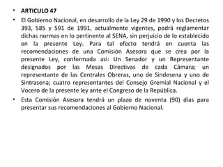 ARTICULO 47 El Gobierno Nacional, en desarrollo de la Ley 29 de 1990 y los Decretos 393, 585 y 591 de 1991, actualmente vigentes, podrá reglamentar dichas normas en lo pertinente al SENA, sin perjuicio de lo establecido en la presente Ley. Para tal efecto tendrá en cuenta las recomendaciones de una Comisión Asesora que se crea por la presente Ley, conformada así: Un Senador y un Representante designados por las Mesas Directivas de cada Cámara; un representante de las Centrales Obreras, uno de Sindesena y uno de Sintrasena; cuatro representantes del Consejo Gremial Nacional y el Vocero de la presente ley ante el Congreso de la República.  Esta Comisión Asesora tendrá un plazo de noventa (90) días para presentar sus recomendaciones al Gobierno Nacional.  