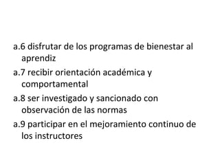 a.6 disfrutar de los programas de bienestar al aprendiz a.7 recibir orientación académica y comportamental a.8 ser investigado y sancionado con observación de las normas a.9 participar en el mejoramiento continuo de los instructores 