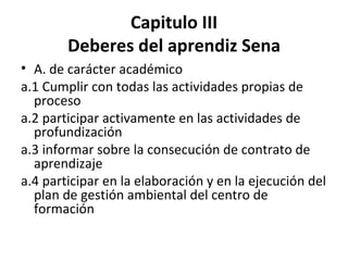 Capitulo III Deberes del aprendiz Sena A. de carácter académico a.1 Cumplir con todas las actividades propias de proceso a.2 participar activamente en las actividades de profundización a.3 informar sobre la consecución de contrato de aprendizaje a.4 participar en la elaboración y en la ejecución del plan de gestión ambiental del centro de formación 
