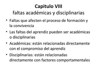 Capitulo VIII faltas académicas y disciplinarias Faltas que afecten el proceso de formación y la convivencia Las faltas del aprendiz pueden ser académicas o disciplinarias Académicas: están relacionadas directamente con el compromiso del aprendiz Disciplinarias: están relacionadas directamente con factores comportamentales 