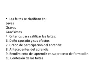 Las faltas se clasifican en: Leves Graves Gravísimas Criterios para calificar las faltas: Daño causado y sus efectos Grado de participación del aprendiz Antecedentes del aprendiz Rendimiento del aprendiz en su proceso de formación Confesión de las faltas 