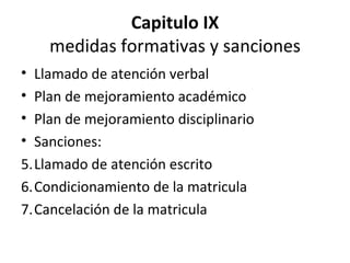 Capitulo IX medidas formativas y sanciones Llamado de atención verbal Plan de mejoramiento académico Plan de mejoramiento disciplinario Sanciones: Llamado de atención escrito Condicionamiento de la matricula Cancelación de la matricula 