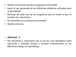 Recibir la formación acorde al programa matriculado. Hacer el uso apropiado de los diferentes ambientes utilizados para el aprendizaje. Disfrutar de cada uno de los programas que se tienen y que se enseñan los instructores. Ser evaluado en su proceso de formación. Recibir estímulos. ARTICULO  3 Son beneficios y intenciones que se les da a los aprendices como valoración a actitudes buenas a acciones sobresalientes en los diferentes campos de aprendizaje. 