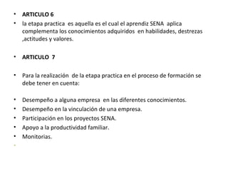 ARTICULO 6 la etapa practica  es aquella es el cual el aprendiz SENA  aplica complementa los conocimientos adquiridos  en habilidades, destrezas ,actitudes y valores. ARTICULO  7  Para la realización  de la etapa practica en el proceso de formación se debe tener en cuenta: Desempeño a alguna empresa  en las diferentes conocimientos. Desempeño en la vinculación de una empresa. Participación en los proyectos SENA. Apoyo a la productividad familiar. Monitorias. 
