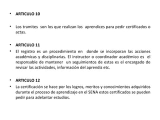 ARTICULO 10 Los tramites  son los que realizan los  aprendices para pedir certificados o actas. ARTICULO 11 El registro es un procedimiento en  donde se incorporan las acciones académicas y disciplinarias. El instructor o coordinador académico es  el responsable de mantener  un seguimientos de estas es el encargado de revisar las actividades, información del aprendiz etc. ARTICULO 12  La certificación se hace por los logros, meritos y conocimientos adquiridos durante el proceso de aprendizaje en el SENA estos certificados se pueden pedir para adelantar estudios.  