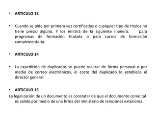 ARTICULO 13 Cuando se pide por primera vez certificados o cualquier tipo de títulos no tiene precio alguno. Y los emitirá de la siguiente manera:  para programas de formación titulada o para cursos de formación complementaria. ARTICULO 14 La expedición de duplicados se puede realizar de forma personal o por medio de correo electrónicos, el costo del duplicado lo establece el director general. ARTICULO 15 La legalización de un documento es constatar de que el documento como tal  es valido por medio de una firma del ministerio de relaciones exteriores.  
