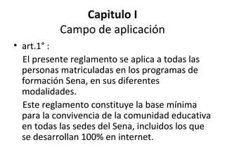 Capitulo I Campo de aplicación art.1° : El presente reglamento se aplica a todas las personas matriculadas en los programas de formación Sena, en sus diferentes modalidades. Este reglamento constituye la base mínima para la convivencia de la comunidad educativa en todas las sedes del Sena, incluidos los que se desarrollan 100% en internet. 