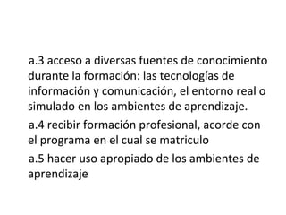 a.3 acceso a diversas fuentes de conocimiento durante la formación: las tecnologías de información y comunicación, el entorno real o simulado en los ambientes de aprendizaje. a.4 recibir formación profesional, acorde con el programa en el cual se matriculo a.5 hacer uso apropiado de los ambientes de aprendizaje 