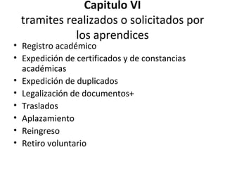Capitulo VI tramites realizados o solicitados por los aprendices Registro académico Expedición de certificados y de constancias académicas Expedición de duplicados Legalización de documentos+ Traslados Aplazamiento Reingreso Retiro voluntario 