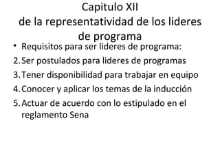 Capitulo XII de la representatividad de los lideres de programa Requisitos para ser lideres de programa: Ser postulados para lideres de programas Tener disponibilidad para trabajar en equipo Conocer y aplicar los temas de la inducción Actuar de acuerdo con lo estipulado en el reglamento Sena  