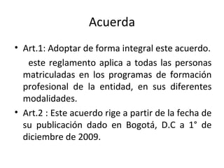 Acuerda Art.1: Adoptar de forma integral este acuerdo. este reglamento aplica a todas las personas matriculadas en los programas de formación profesional de la entidad, en sus diferentes modalidades. Art.2 : Este acuerdo rige a partir de la fecha de su publicación dado en Bogotá, D.C a 1° de diciembre de 2009.  