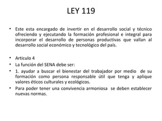 LEY 119 Este esta encargado de invertir en el desarrollo social y técnico ofreciendo y ejecutando la formación profesional e integral para incorporar el desarrollo de personas productivas que vallan al desarrollo social económico y tecnológico del país. Articulo 4 La función del SENA debe ser:  1. ayudar a buscar el bienestar del trabajador por medio  de su formación como persona responsable útil que tenga y aplique valores éticos culturales y ecológicos.   Para poder tener una convivencia armoniosa  se deben establecer nuevas normas . 