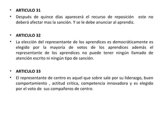 ARTICULO 31  Después de quince días aparecerá el recurso de reposición  este no deberá afectar mas la sanción. Y se le debe anunciar al aprendiz. ARTICULO 32 La elección del representante de los aprendices es democráticamente es elegido por la mayoría de votos de los aprendices además el representante de los aprendices no puede tener ningún llamado de atención escrito ni ningún tipo de sanción. ARTICULO 33 El representante de centro es aquel que sobre sale por su liderazgo, buen comportamiento , actitud critica, competencia innovadora y es elegido por el voto de  sus compañeros de centro . 
