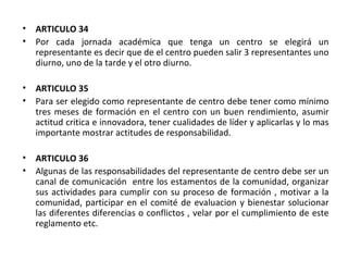 ARTICULO 34  Por cada jornada académica que tenga un centro se elegirá un representante es decir que de el centro pueden salir 3 representantes uno diurno, uno de la tarde y el otro diurno. ARTICULO 35  Para ser elegido como representante de centro debe tener como mínimo tres meses de formación en el centro con un buen rendimiento, asumir actitud critica e innovadora, tener cualidades de líder y aplicarlas y lo mas importante mostrar actitudes de responsabilidad. ARTICULO 36 Algunas de las responsabilidades del representante de centro debe ser un canal de comunicación  entre los estamentos de la comunidad, organizar sus actividades para cumplir con su proceso de formación , motivar a la comunidad, participar en el comité de evaluacion y bienestar solucionar las diferentes diferencias o conflictos , velar por el cumplimiento de este reglamento etc. 