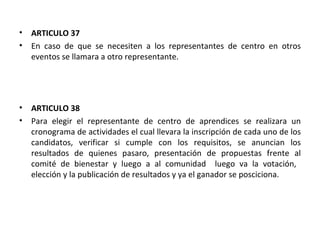 ARTICULO 37  En caso de que se necesiten a los representantes de centro en otros eventos se llamara a otro representante. ARTICULO 38 Para elegir el representante de centro de aprendices se realizara un cronograma de actividades el cual llevara la inscripción de cada uno de los candidatos, verificar si cumple con los requisitos, se anuncian los resultados de quienes pasaro, presentación de propuestas frente al comité de bienestar y luego a al comunidad  luego va la votación,  elección y la publicación de resultados y ya el ganador se posciciona. 