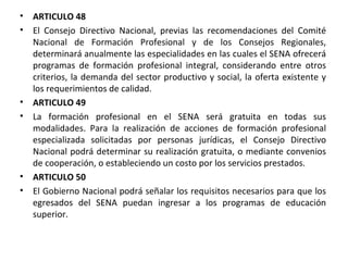 ARTICULO 48 El Consejo Directivo Nacional, previas las recomendaciones del Comité Nacional de Formación Profesional y de los Consejos Regionales, determinará anualmente las especialidades en las cuales el SENA ofrecerá programas de formación profesional integral, considerando entre otros criterios, la demanda del sector productivo y social, la oferta existente y los requerimientos de calidad.  ARTICULO 49 La formación profesional en el SENA será gratuita en todas sus modalidades. Para la realización de acciones de formación profesional especializada solicitadas por personas jurídicas, el Consejo Directivo Nacional podrá determinar su realización gratuita, o mediante convenios de cooperación, o estableciendo un costo por los servicios prestados.  ARTICULO 50 El Gobierno Nacional podrá señalar los requisitos necesarios para que los egresados del SENA puedan ingresar a los programas de educación superior.  