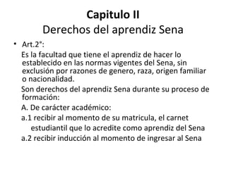 Capitulo II Derechos del aprendiz Sena Art.2°: Es la facultad que tiene el aprendiz de hacer lo establecido en las normas vigentes del Sena, sin exclusión por razones de genero, raza, origen familiar o nacionalidad. Son derechos del aprendiz Sena durante su proceso de formación:  A. De carácter académico: a.1 recibir al momento de su matricula, el carnet estudiantil que lo acredite como aprendiz del Sena a.2 recibir inducción al momento de ingresar al Sena  