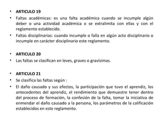 ARTICULO 19  Faltas académicas: es una falta académica cuando se incumple algún deber o una actividad académica o se extralimita con ellas y con el reglamento establecido. Faltas disciplinarias: cuando incumple o falla en algún acto disciplinario o incumple en carácter disciplinario este reglamento. ARTICULO 20  Las faltas se clasifican en leves, graves o gravísimas. ARTICULO 21  Se clasifica las faltas según : El daño causado y sus efectos, la participación que tuvo el aprendiz, los antecedentes del aprendiz, el rendimiento que demuestre tener dentro del proceso de formación, la confesión de la falta, tomar la iniciativa de enmendar el daño causado a la persona, los parámetros de la calificación establecidos en este reglamento. 