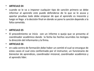 ARTICULO 24 cuando se le va a imponer cualquier tipo de sanción primero se debe informar al aprendiz   este puede defenderse de lo que se le acusa y aportar pruebas todo debe empezar de que el aprendiz es inocente y luego se llega  a la decisión final en donde se pone la sanción depende a la falta cometida. ARTICULO 25  El procedimiento se inicia  con un informe o queja que se presenta al coordinador académico dando  la fecha los hechos ocurridos los testigos la dirección del informante y la firma. ARTICULO 26  en cada centro de formación debe haber un comité el cual se encargue de estos casos el cual esta conformado por el instructor, un funcionario de bienestar de aprendices, coordinador misional, coordinador académico y el aprendiz líder. 