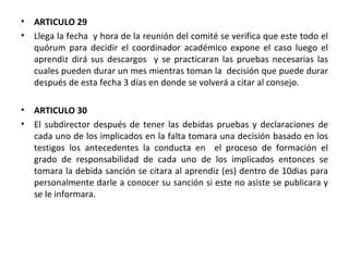 ARTICULO 29  Llega la fecha  y hora de la reunión del comité se verifica que este todo el quórum para decidir el coordinador académico expone el caso luego el aprendiz dirá sus descargos  y se practicaran las pruebas necesarias las cuales pueden durar un mes mientras toman la  decisión que puede durar después de esta fecha 3 días en donde se volverá a citar al consejo. ARTICULO 30 El subdirector después de tener las debidas pruebas y declaraciones de cada uno de los implicados en la falta tomara una decisión basado en los testigos los antecedentes la conducta en  el proceso de formación el grado de responsabilidad de cada uno de los implicados entonces se tomara la debida sanción se citara al aprendiz (es) dentro de 10dias para personalmente darle a conocer su sanción si este no asiste se publicara y se le informara.  