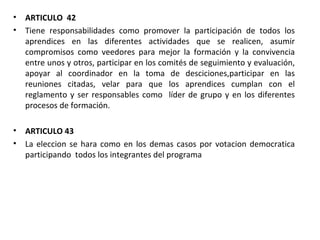 ARTICULO  42 Tiene responsabilidades como promover la participación de todos los aprendices en las diferentes actividades que se realicen, asumir compromisos como veedores para mejor la formación y la convivencia entre unos y otros, participar en los comités de seguimiento y evaluación, apoyar al coordinador en la toma de desciciones,participar en las reuniones citadas, velar para que los aprendices cumplan con el reglamento y ser responsables como  líder de grupo y en los diferentes procesos de formación.  ARTICULO 43 La eleccion se hara como en los demas casos por votacion democratica participando  todos los integrantes del programa 