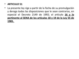 ARTICULO 51 La presente ley rige a partir de la fecha de su promulgación y deroga todas las disposiciones que le sean contrarias, en especial el Decreto 2149 de 1992; el artículo  16 y lo pertinente al SENA de los artículos 18 y 19 de la Ley 55 de 1985.  