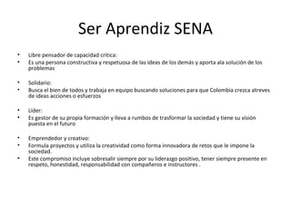 Ser Aprendiz SENA Libre pensador de capacidad critica: Es una persona constructiva y respetuosa de las ideas de los demás y aporta ala solución de los problemas Solidario:  Busca el bien de todos y trabaja en equipo buscando soluciones para que Colombia crezca atreves de ideas acciones o esfuerzos Líder: Es gestor de su propia formación y lleva a rumbos de trasformar la sociedad y tiene su visión puesta en el futuro Emprendedor y creativo: Formula proyectos y utiliza la creatividad como forma innovadora de retos que le impone la sociedad. Este compromiso incluye sobresalir siempre por su liderazgo positivo, tener siempre presente en respeto, honestidad, responsabilidad con compañeros e instructores . 