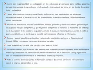 Asumir con responsabilidad su participación en las actividades programadas como salidas, pasantías
técnicas, intercambios de aprendices a nivel nacional e internacional, así como en las demás de carácter
lúdico - pedagógico.
. Asistir a las reuniones que programe el Centro de Formación para seguimiento a las actividades
desarrolladas durante la etapa productiva. La no asistencia a estas reuniones debe justificarse mediante
excusa comprobable.
Respetar los derechos de autor en los materiales, trabajos, proyectos y demás documentos generados por
los grupos de trabajo o compañeros, y que hayan sido compartidos al interior de la Plataforma. Sin embargo,
con la autorización de los creadores se puede hacer uso de cualquier material publicado, dando el crédito a
quien generó la idea, a la fuente que se consultó o al recurso que referencia la información.
Conocer y asumir las políticas y directrices institucionales establecidas, así como el Reglamento del
Aprendiz SENA, y convivir en comunidad de acuerdo con ellos.
Portar su identificación (carné que identifica como aprendiz SENA)
Utilizar la dotación o ropa de trabajo y los elementos de protección personal dispuestos en los ambientes de
aprendizaje, observando las condiciones de prevención señaladas por el Instructor o Tutor y organizarlos
para ser utilizados exclusivamente en el ambiente de aprendizaje requerido.
Portar el uniforme dentro del Centro de Formación donde se desarrollen actividades extracurriculares
cuando la empresa patrocinadora lo exija.
 