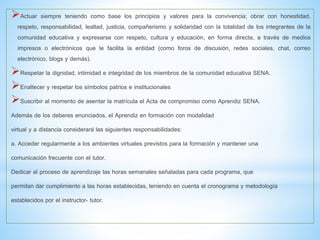 Actuar siempre teniendo como base los principios y valores para la convivencia; obrar con honestidad,
respeto, responsabilidad, lealtad, justicia, compañerismo y solidaridad con la totalidad de los integrantes de la
comunidad educativa y expresarse con respeto, cultura y educación, en forma directa, a través de medios
impresos o electrónicos que le facilita la entidad (como foros de discusión, redes sociales, chat, correo
electrónico, blogs y demás).
Respetar la dignidad, intimidad e integridad de los miembros de la comunidad educativa SENA.
Enaltecer y respetar los símbolos patrios e institucionales
Suscribir al momento de asentar la matrícula el Acta de compromiso como Aprendiz SENA.
Además de los deberes enunciados, el Aprendiz en formación con modalidad
virtual y a distancia considerará las siguientes responsabilidades:
a. Acceder regularmente a los ambientes virtuales previstos para la formación y mantener una
comunicación frecuente con el tutor.
Dedicar al proceso de aprendizaje las horas semanales señaladas para cada programa, que
permitan dar cumplimiento a las horas establecidas, teniendo en cuenta el cronograma y metodología
establecidos por el instructor- tutor.
 