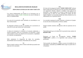 REGLAMENTO INTERNO DE TRABAJO                                                              VII
                                                                           El Centro de Investigación Jurídica “IURIS VERITATIS” utilizará
            PRINCIPIOS GENERALES DE IURIS VERITATIS                        dicho nombre para las relaciones que sean necesarias internamente y
                                                                           con organismos oficiales, además se establece como siglas de la
                                    I                                      asociación y como logotipo de la misma el signo de IV (De Iuris
Los valores fundamentales que priman en la Asociación son: la              Veritatis) pues en latín era como empezaba el nombre del dios
verdad, justicia, respeto, lealtad, solidaridad así como la libertad, la   Júpiter (Ivppiter). Los asociados podrán usar dichos distintivos en su
ética y la caballerosidad.                                                 indumentaria con el oportuno decoro.

                                II                                                                         VIII
Los actos de la asociación serán realizados en concordancia a sus          Los asociados respetaran las ideas, opiniones existentes en el grupo;
fines institucionales                                                      en caso de estar en desacuerdo, se llevara a debate.

                                III                                                                      IX
Se desprende la Buena fe entre los miembros de la asociación así           Ningún miembro intentara sobreponerse sobre las opiniones de los
como de los actos que realicen por cuenta propia                           demás.

                                  IV                                                                       X
A efectos de interpretar la voluntad en el presente reglamento, y          Toda información que se de dentro de la asociación tiene carácter de
resolver presuntos vacíos en la ejecución; las decisiones a tomar          RESERVADO.
serán resueltos en base a los objetivos de la asociación y respaldados
en el derecho correspondiente                                                                        XI
                                                                           Pertenecer al Centro de Investigación Jurídica “IURIS
                                 V                                         VERITATIS”, conlleva a la superación tanto personal como
Debe mantenerse la integración de todos los asociados,                     profesional.
desarrollando lazos de amistad y fraternidad entre los mismos
                                                                                                          XII
                                  VI                                       Cada asociado esta dispuesto a ayudar a su par en la medida de sus
Prima el interés colectivo sobre el interés individual que pueda tener     capacidades, recalcando que JAMAS deben negar la ayuda entre si
cada uno de los asociados                                                  o al prójimo.
 