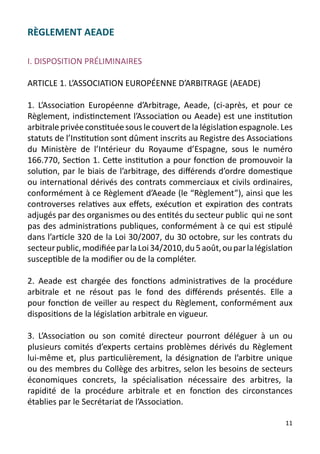 RÈGLEMENT AEADE

I. DISPOSITION PRÉLIMINAIRES

ARTICLE 1. L’ASSOCIATION EUROPÉENNE D’ARBITRAGE (AEADE)

1. L’Association Européenne d’Arbitrage, Aeade, (ci-après, et pour ce
Règlement, indistinctement l’Association ou Aeade) est une institution
arbitrale privée constituée sous le couvert de la législation espagnole. Les
statuts de l’Institution sont dûment inscrits au Registre des Associations
du Ministère de l’Intérieur du Royaume d’Espagne, sous le numéro
166.770, Section 1. Cette institution a pour fonction de promouvoir la
solution, par le biais de l’arbitrage, des différends d’ordre domestique
ou international dérivés des contrats commerciaux et civils ordinaires,
conformément à ce Règlement d’Aeade (le “Règlement”), ainsi que les
controverses relatives aux effets, exécution et expiration des contrats
adjugés par des organismes ou des entités du secteur public qui ne sont
pas des administrations publiques, conformément à ce qui est stipulé
dans l’article 320 de la Loi 30/2007, du 30 octobre, sur les contrats du
secteur public, modifiée par la Loi 34/2010, du 5 août, ou par la législation
susceptible de la modifier ou de la compléter.

2. Aeade est chargée des fonctions administratives de la procédure
arbitrale et ne résout pas le fond des différends présentés. Elle a
pour fonction de veiller au respect du Règlement, conformément aux
dispositions de la législation arbitrale en vigueur.

3. L’Association ou son comité directeur pourront déléguer à un ou
plusieurs comités d’experts certains problèmes dérivés du Règlement
lui-même et, plus particulièrement, la désignation de l’arbitre unique
ou des membres du Collège des arbitres, selon les besoins de secteurs
économiques concrets, la spécialisation nécessaire des arbitres, la
rapidité de la procédure arbitrale et en fonction des circonstances
établies par le Secrétariat de l’Association.

                                                                          11
 