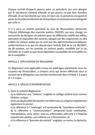 Chaque comité d’experts pourra avoir un président, qui sera désigné
par le Secrétariat Général d’Aeade et qui pourra ne pas être membre
d’Aeade, et un Secrétariat qui sera, en tout cas, la personne occupant le
poste du Secrétariat Général de l’Association ou toute personne désignée
par celle-ci.

4. Il y aura un comité spécialisé au sein de l’Association, dénommé
Tribunal d’Arbitrage des marchés publics (TACOP), qui sera chargé, en
exclusivité, de désigner les arbitres pour les différends relatifs aux effets,
exécution et expiration des contrats adjugés par des organismes ou des
entités du secteur public qui ne sont pas des administrations publiques,
conformément à ce qui est stipulé dans l’article 320 de la Loi 30/2007,
du 30 octobre, sur les contrats du secteur public, modifiée par la Loi
34/2010, du 5 août ou par toute législation susceptible de la modifier ou
de la compléter.

ARTICLE 2. APPLICATION DU RÈGLEMENT

Ce Règlement sera applicable à tous les arbitrages administrés sous les
auspices de l’Association, y compris ceux qui seront effectués sous le
couvert de la délégation aux comités mentionnée dans l’article 1.3 supra
et 1.4 supra.

ARTICLE 3. RÈGLES D’INTERPRÉTATION

1. Dans le présent Règlement:
   a) la référence aux “arbitres” englobe le collège arbitral tout comme
   l’Arbitre unique;
   b) en cas de pluralité des parties, les références au singulier engloberont
   également le pluriel ;
   c) la référence à l’“arbitrage” est synonyme de “procédure arbitrale”;
   d) la référence à “communication” comprend toute notification,
   interpellation, écrit, lettre, note ou information adressée à n’importe
   laquelle des parties, aux arbitres ou à l’Association; et
   e) la référence à “données de contact” englobe, au moins, le domicile,
12
 