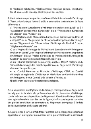 la résidence habituelle, l’établissement, l’adresse postale, téléphone,
  fax et adresse de courrier électronique des parties.

2. Il est entendu que les parties confieront l’administration de l’arbitrage
à l’Association lorsque l’accord arbitral soumettra la résolution de leurs
différents à,
   a) “l’Association Européenne d’Arbitrage en Droit et en Equité” ou à l’
   “Association Européenne d’Arbitrage” ou à l’“Association d’Arbitrage
   de Madrid” ou à “Aeade”; ou
   b) au “Règlement de l’Association Européenne d’Arbitrage en Droit et
   en Equité” ou au “Règlement de l’Association Européenne d’Arbitrage”
   ou au “Règlement de “l’Association d’Arbitrage de Madrid ” ou au
   “Règlement d’Aeade”; ou
   c) aux “règles d’arbitrage de l’Association Européenne d’Arbitrage en
   Droit et en Equité”, aux “règles d’arbitrage de l’Association Européenne
   d’Arbitrage ” ou aux “règles d’arbitrage de l’Association d’Arbitrage de
   Madrid” ou aux “règles d’arbitrage d’Aeade”; ou
   d) au Tribunal d’Arbitrage des marchés publics, TACOP, règlement du
   Tribunal d’Arbitrage des marchés publics ou au Règlement d’arbitrage
   des marchés publics ; ou
   e) au Comité Bancaire et Financier d’Arbitrage, CB&F, au Comité
   d’Energie et Ingénierie d’Arbitrage et Médiation, au Comité Maritime
   d’Arbitrage ou à tout Comité créé au sein d’Aeade; ou
   f) utiliseront toute autre expression analogue.


3. La soumission au Règlement d’arbitrage correspondra au Règlement
en vigueur à la date de présentation de la demande d’arbitrage,
conformément aux dispositions du Règlement. Ce critère d’interprétation
sera applicable dans tous les cas de figure, sauf accord exprès contraire
des parties souhaitant se soumettre au Règlement en vigueur à la date
de la souscription de l’accord arbitral.

4. La référence à la “Loi d’Arbitrage” portera sur la législation spécifique
applicable et en vigueur au moment de la présentation de la demande
                                                                          13
 