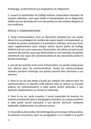 d’arbitrage, conformément aux dispositions du Règlement.

5. Jusqu’à la constitution du Collège Arbitral, l’Association résoudra, de
manière définitive, tout sujet relatif à l’interprétation de ce Règlement
d’office ou à la demande de l’une des parties ou des arbitres désignés et
non confirmés.

ARTICLE 4. COMMUNICATIONS

1. Toute communication, écrit ou document présenté par une partie
devra être accompagné du nombre de copies papier correspondant au
nombre de parties participant à la procédure arbitrale, ainsi que d’une
copie supplémentaire pour chaque arbitre faisant partie du Collège
Arbitral et d’une autre copie pour l’Association. De même, et sauf accord
contraire des parties, pour que l’Association en soit exempte, les parties
remettront une copie des communications et des documents joints en
format numérique.

2. Lors de leur premier écrit remis à l’Association, les parties indiqueront
une adresse pour les communications. Toutes les communications
réalisées pendant l’arbitrage aux parties devront être adressées à ces
adresses.

3. Dans le cas où une partie n’aurait pas indiqué une adresse pour les
communications, ni stipulée cette adresse dans le contrat ou l’accord
arbitral, les communications à cette partie seront adressées à son
domicile, établissement ou résidence habituelle.

4. Dans le cas où, après enquête, il serait impossible de localiser les
endroits mentionnés dans le paragraphe précédent, les communications
à cette partie seront adressées à son dernier domicile, résidence
habituelle, établissement ou adresse connus.

5. Il incombe au demandeur de l’arbitrage de communiquer à l’Association
les données énumérées dans les paragraphes 2 et 3 relatifs à la partie
14
 