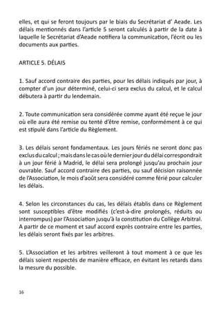elles, et qui se feront toujours par le biais du Secrétariat d’ Aeade. Les
délais mentionnés dans l’article 5 seront calculés à partir de la date à
laquelle le Secrétariat d’Aeade notifiera la communication, l’écrit ou les
documents aux parties.

ARTICLE 5. DÉLAIS

1. Sauf accord contraire des parties, pour les délais indiqués par jour, à
compter d’un jour déterminé, celui-ci sera exclus du calcul, et le calcul
débutera à partir du lendemain.

2. Toute communication sera considérée comme ayant été reçue le jour
où elle aura été remise ou tenté d’être remise, conformément à ce qui
est stipulé dans l’article du Règlement.

3. Les délais seront fondamentaux. Les jours fériés ne seront donc pas
exclus du calcul ; mais dans le cas où le dernier jour du délai correspondrait
à un jour férié à Madrid, le délai sera prolongé jusqu’au prochain jour
ouvrable. Sauf accord contraire des parties, ou sauf décision raisonnée
de l’Association, le mois d’août sera considéré comme férié pour calculer
les délais.

4. Selon les circonstances du cas, les délais établis dans ce Règlement
sont susceptibles d’être modifiés (c’est-à-dire prolongés, réduits ou
interrompus) par l’Association jusqu’à la constitution du Collège Arbitral.
A partir de ce moment et sauf accord exprès contraire entre les parties,
les délais seront fixés par les arbitres.

5. L’Association et les arbitres veilleront à tout moment à ce que les
délais soient respectés de manière efficace, en évitant les retards dans
la mesure du possible.


16
 